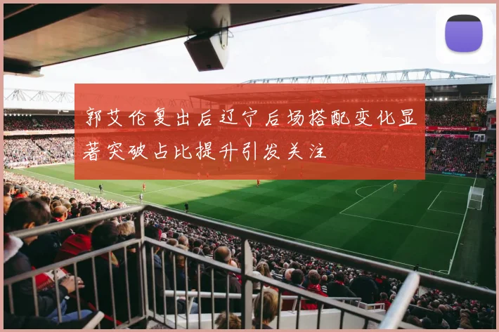 郭艾伦复出后辽宁后场搭配变化显著突破占比提升引发关注